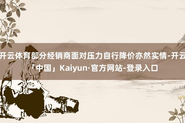 开云体育部分经销商面对压力自行降价亦然实情-开云「中国」Kaiyun·官方网站-登录入口