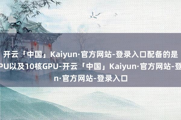 开云「中国」Kaiyun·官方网站-登录入口配备的是10核CPU以及10核GPU-开云「中国」Kaiyun·官方网站-登录入口