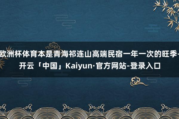 欧洲杯体育本是青海祁连山高端民宿一年一次的旺季-开云「中国」Kaiyun·官方网站-登录入口