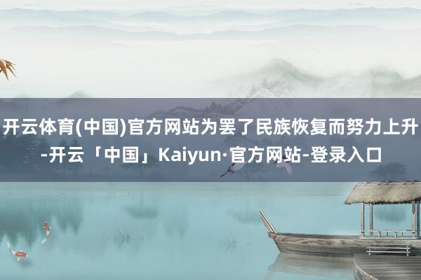 开云体育(中国)官方网站为罢了民族恢复而努力上升-开云「中国」Kaiyun·官方网站-登录入口