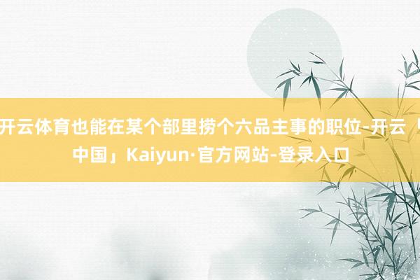 开云体育也能在某个部里捞个六品主事的职位-开云「中国」Kaiyun·官方网站-登录入口