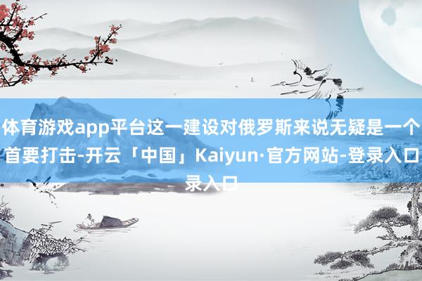 体育游戏app平台这一建设对俄罗斯来说无疑是一个首要打击-开云「中国」Kaiyun·官方网站-登录入口