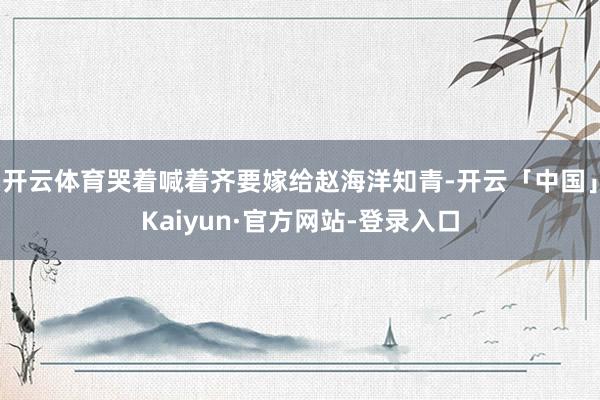 开云体育哭着喊着齐要嫁给赵海洋知青-开云「中国」Kaiyun·官方网站-登录入口