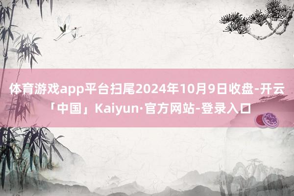 体育游戏app平台扫尾2024年10月9日收盘-开云「中国」Kaiyun·官方网站-登录入口