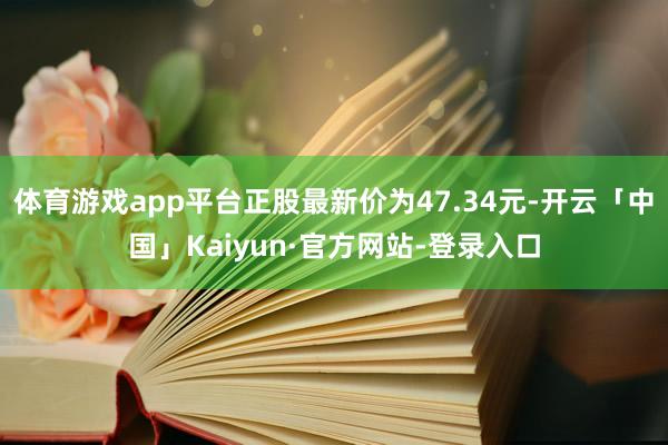 体育游戏app平台正股最新价为47.34元-开云「中国」Kaiyun·官方网站-登录入口