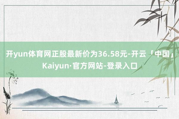 开yun体育网正股最新价为36.58元-开云「中国」Kaiyun·官方网站-登录入口