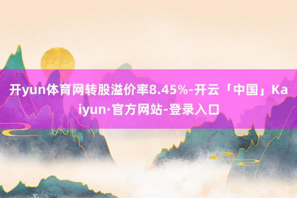 开yun体育网转股溢价率8.45%-开云「中国」Kaiyun·官方网站-登录入口