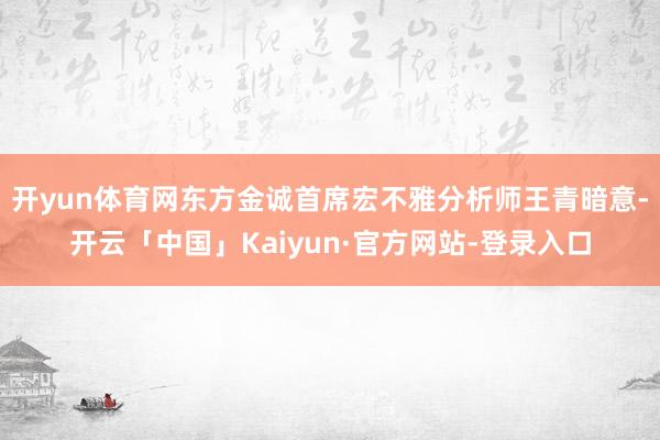 开yun体育网东方金诚首席宏不雅分析师王青暗意-开云「中国」Kaiyun·官方网站-登录入口