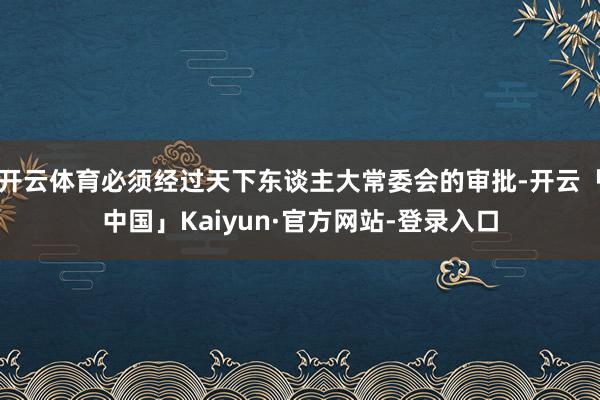 开云体育必须经过天下东谈主大常委会的审批-开云「中国」Kaiyun·官方网站-登录入口