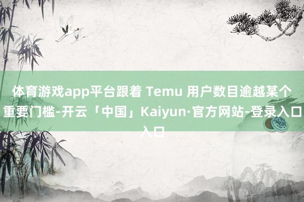 体育游戏app平台跟着 Temu 用户数目逾越某个重要门槛-开云「中国」Kaiyun·官方网站-登录入口