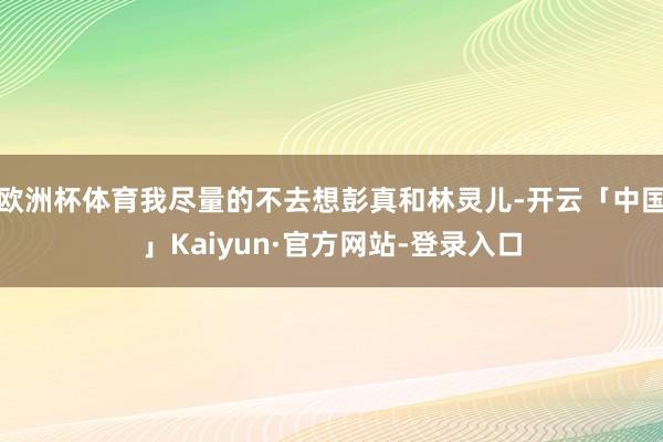 欧洲杯体育我尽量的不去想彭真和林灵儿-开云「中国」Kaiyun·官方网站-登录入口