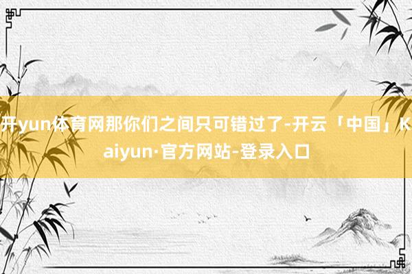 开yun体育网那你们之间只可错过了-开云「中国」Kaiyun·官方网站-登录入口