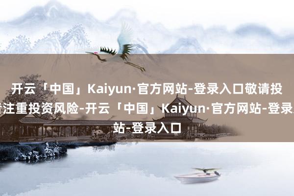 开云「中国」Kaiyun·官方网站-登录入口敬请投资者注重投资风险-开云「中国」Kaiyun·官方网站-登录入口