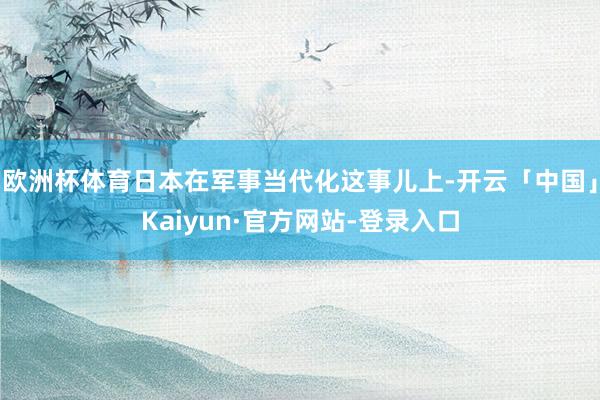 欧洲杯体育日本在军事当代化这事儿上-开云「中国」Kaiyun·官方网站-登录入口