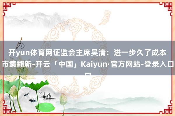 开yun体育网　　证监会主席吴清：　　进一步久了成本市集翻新-开云「中国」Kaiyun·官方网站-登录入口