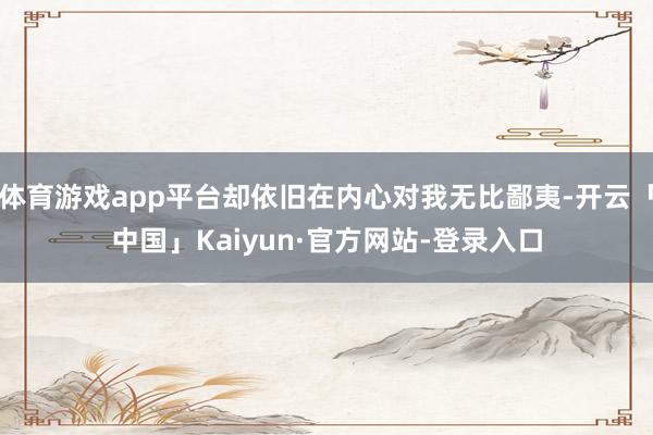 体育游戏app平台却依旧在内心对我无比鄙夷-开云「中国」Kaiyun·官方网站-登录入口