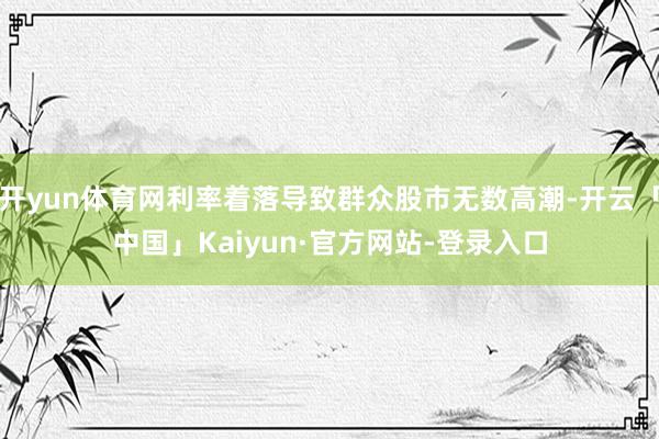 开yun体育网利率着落导致群众股市无数高潮-开云「中国」Kaiyun·官方网站-登录入口