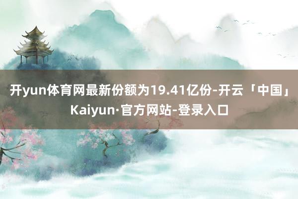 开yun体育网最新份额为19.41亿份-开云「中国」Kaiyun·官方网站-登录入口