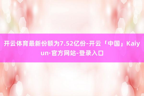 开云体育最新份额为7.52亿份-开云「中国」Kaiyun·官方网站-登录入口