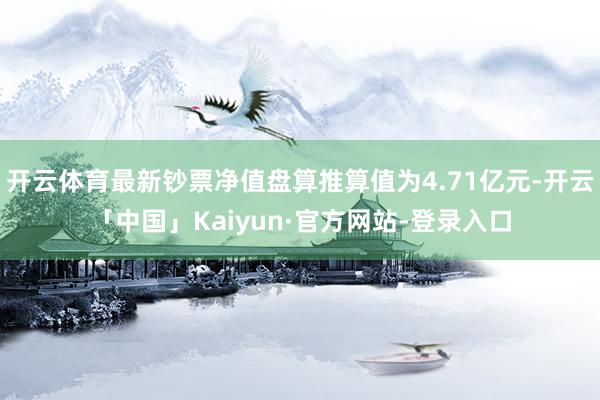 开云体育最新钞票净值盘算推算值为4.71亿元-开云「中国」Kaiyun·官方网站-登录入口