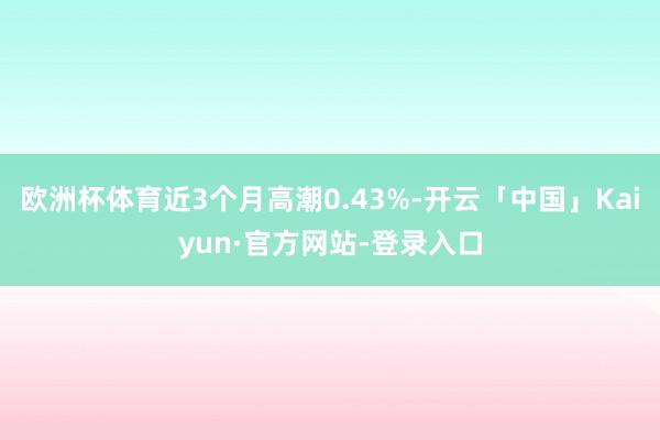 欧洲杯体育近3个月高潮0.43%-开云「中国」Kaiyun·官方网站-登录入口