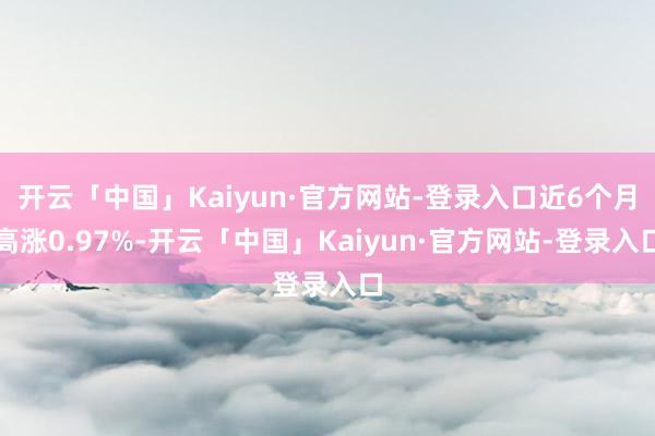 开云「中国」Kaiyun·官方网站-登录入口近6个月高涨0.97%-开云「中国」Kaiyun·官方网站-登录入口