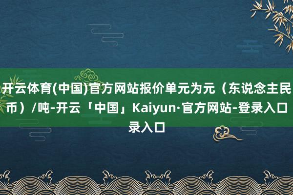 开云体育(中国)官方网站报价单元为元（东说念主民币）/吨-开云「中国」Kaiyun·官方网站-登录入口