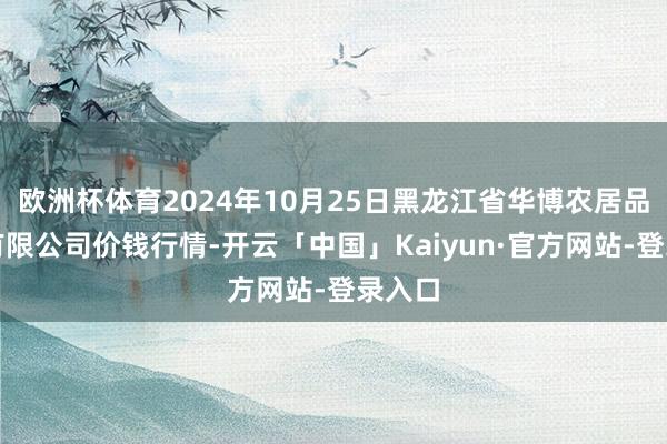 欧洲杯体育2024年10月25日黑龙江省华博农居品阛阓有限公司价钱行情-开云「中国」Kaiyun·官方网站-登录入口