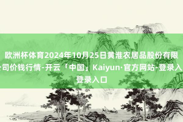 欧洲杯体育2024年10月25日黄淮农居品股份有限公司价钱行情-开云「中国」Kaiyun·官方网站-登录入口