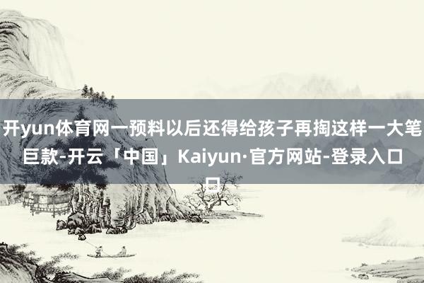 开yun体育网一预料以后还得给孩子再掏这样一大笔巨款-开云「中国」Kaiyun·官方网站-登录入口