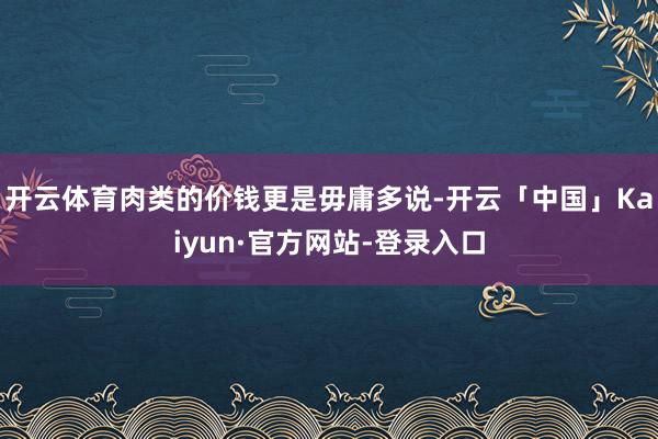 开云体育肉类的价钱更是毋庸多说-开云「中国」Kaiyun·官方网站-登录入口