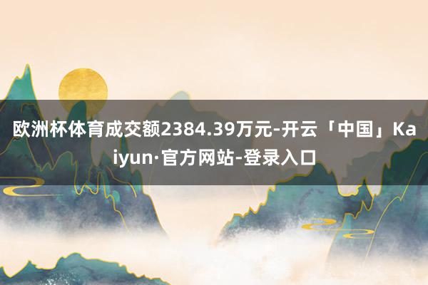 欧洲杯体育成交额2384.39万元-开云「中国」Kaiyun·官方网站-登录入口