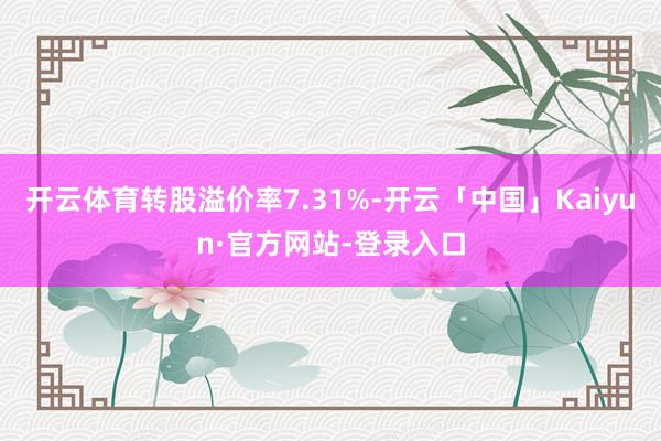 开云体育转股溢价率7.31%-开云「中国」Kaiyun·官方网站-登录入口