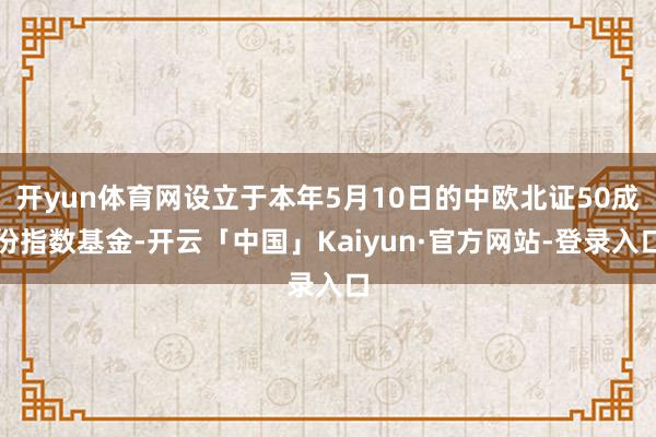 开yun体育网设立于本年5月10日的中欧北证50成份指数基金-开云「中国」Kaiyun·官方网站-登录入口