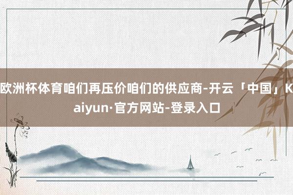 欧洲杯体育咱们再压价咱们的供应商-开云「中国」Kaiyun·官方网站-登录入口