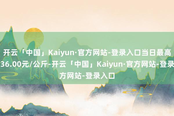 开云「中国」Kaiyun·官方网站-登录入口当日最高报价36.00元/公斤-开云「中国」Kaiyun·官方网站-登录入口