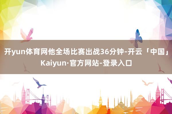 开yun体育网他全场比赛出战36分钟-开云「中国」Kaiyun·官方网站-登录入口