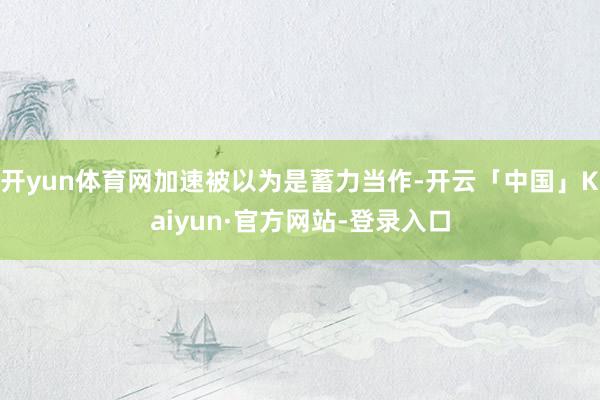 开yun体育网加速被以为是蓄力当作-开云「中国」Kaiyun·官方网站-登录入口