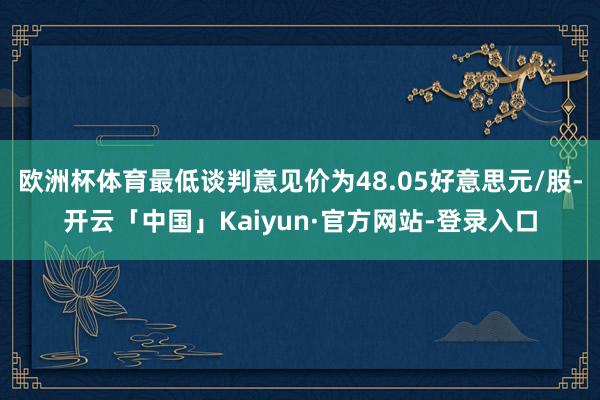 欧洲杯体育最低谈判意见价为48.05好意思元/股-开云「中国」Kaiyun·官方网站-登录入口