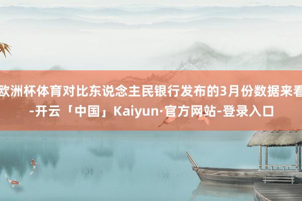 欧洲杯体育对比东说念主民银行发布的3月份数据来看-开云「中国」Kaiyun·官方网站-登录入口