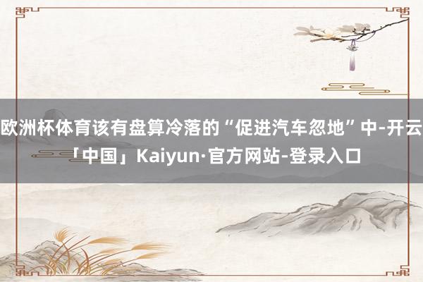 欧洲杯体育该有盘算冷落的“促进汽车忽地”中-开云「中国」Kaiyun·官方网站-登录入口