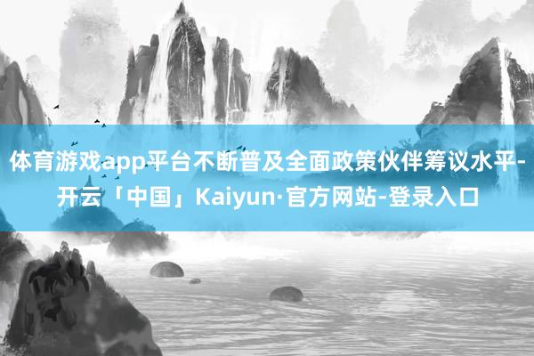 体育游戏app平台不断普及全面政策伙伴筹议水平-开云「中国」Kaiyun·官方网站-登录入口