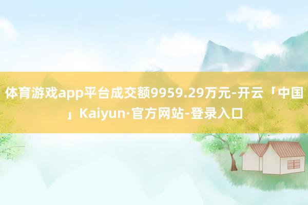 体育游戏app平台成交额9959.29万元-开云「中国」Kaiyun·官方网站-登录入口