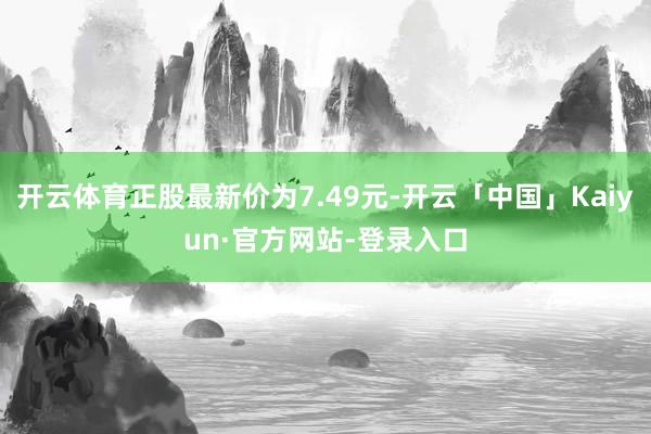 开云体育正股最新价为7.49元-开云「中国」Kaiyun·官方网站-登录入口