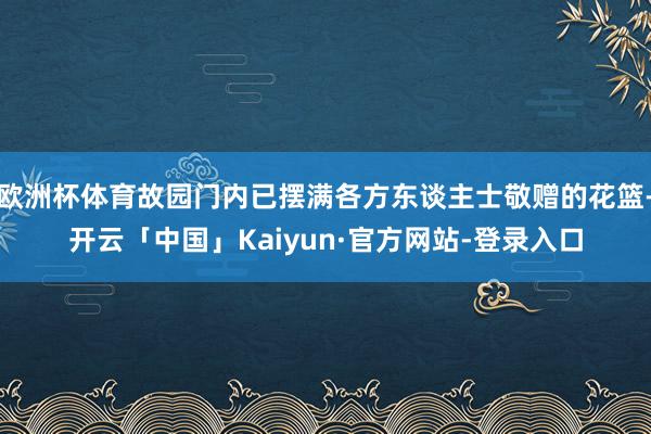 欧洲杯体育故园门内已摆满各方东谈主士敬赠的花篮-开云「中国」Kaiyun·官方网站-登录入口