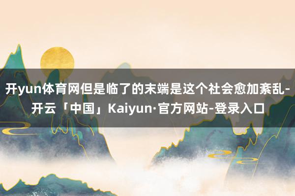 开yun体育网但是临了的末端是这个社会愈加紊乱-开云「中国」Kaiyun·官方网站-登录入口