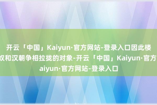 开云「中国」Kaiyun·官方网站-登录入口因此楼兰也成为了匈奴和汉朝争相拉拢的对象-开云「中国」Kaiyun·官方网站-登录入口