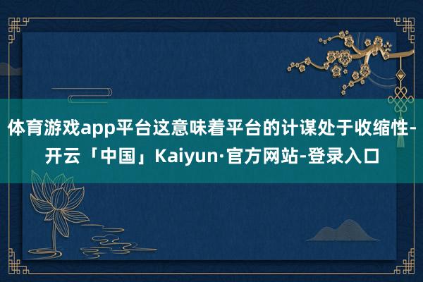 体育游戏app平台这意味着平台的计谋处于收缩性-开云「中国」Kaiyun·官方网站-登录入口