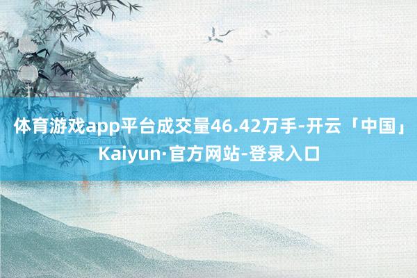 体育游戏app平台成交量46.42万手-开云「中国」Kaiyun·官方网站-登录入口