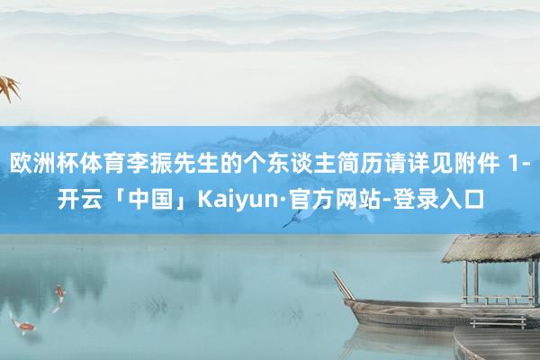 欧洲杯体育李振先生的个东谈主简历请详见附件 1-开云「中国」Kaiyun·官方网站-登录入口